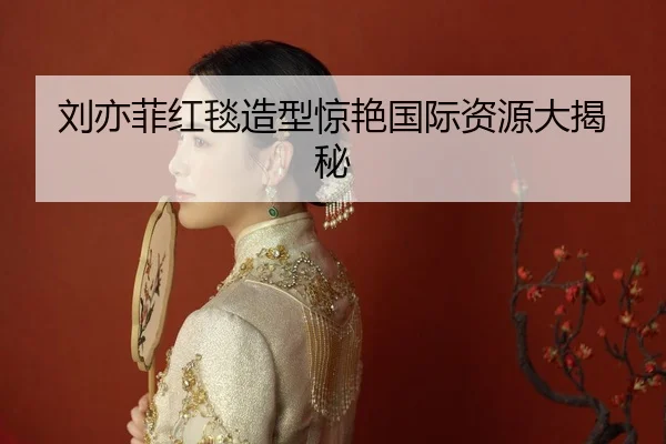 刘亦菲红毯造型惊艳国际资源大揭秘